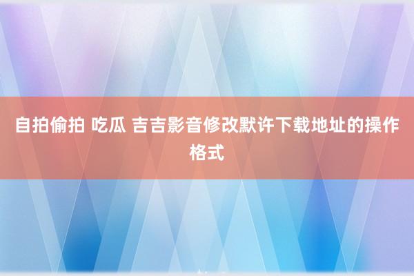 自拍偷拍 吃瓜 吉吉影音修改默许下载地址的操作格式