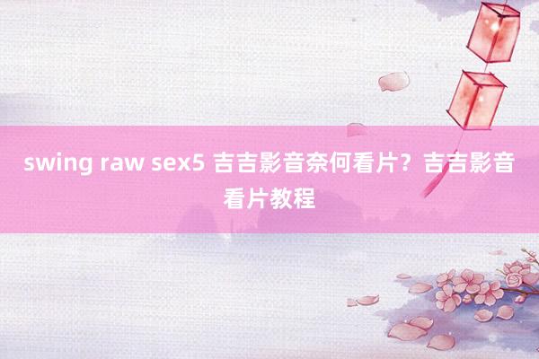 swing raw sex5 吉吉影音奈何看片？吉吉影音看片教程