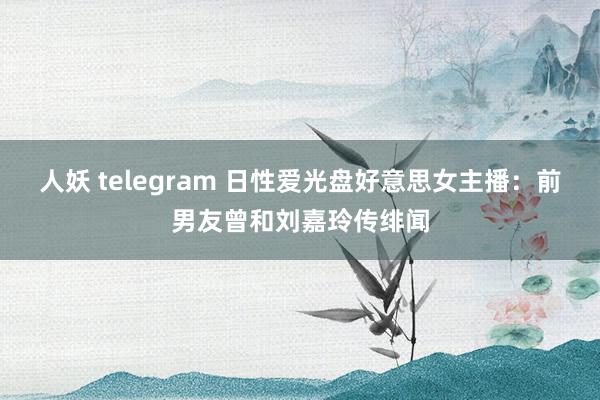 人妖 telegram 日性爱光盘好意思女主播：前男友曾和刘嘉玲传绯闻