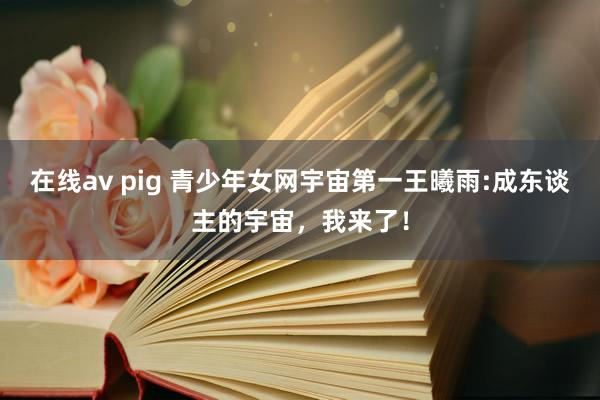 在线av pig 青少年女网宇宙第一王曦雨:成东谈主的宇宙，我来了！