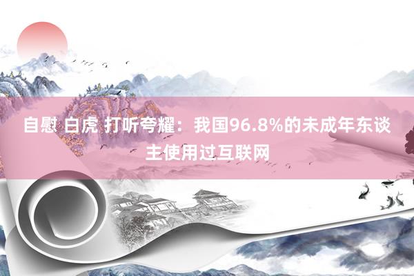 自慰 白虎 打听夸耀：我国96.8%的未成年东谈主使用过互联网