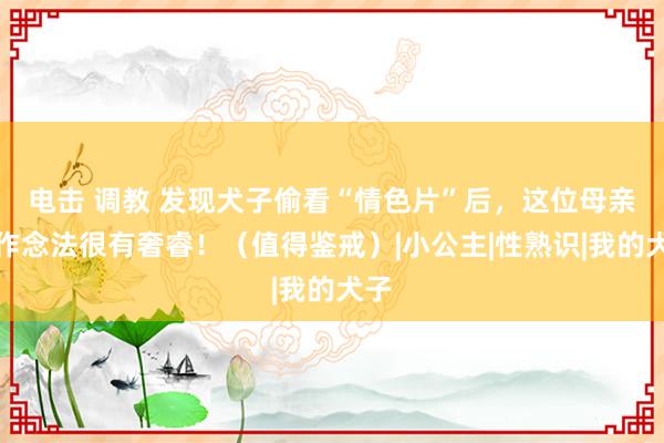 电击 调教 发现犬子偷看“情色片”后，这位母亲的作念法很有奢睿！（值得鉴戒）|小公主|性熟识|我的犬子