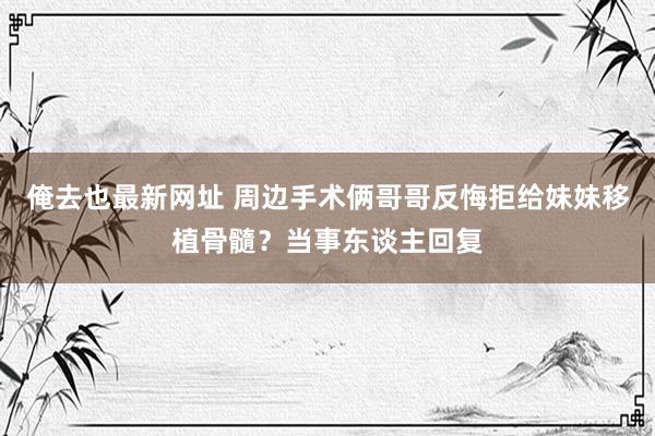 俺去也最新网址 周边手术俩哥哥反悔拒给妹妹移植骨髓？当事东谈主回复