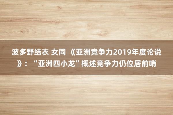 波多野结衣 女同 《亚洲竞争力2019年度论说》：“亚洲四小龙”概述竞争力仍位居前哨