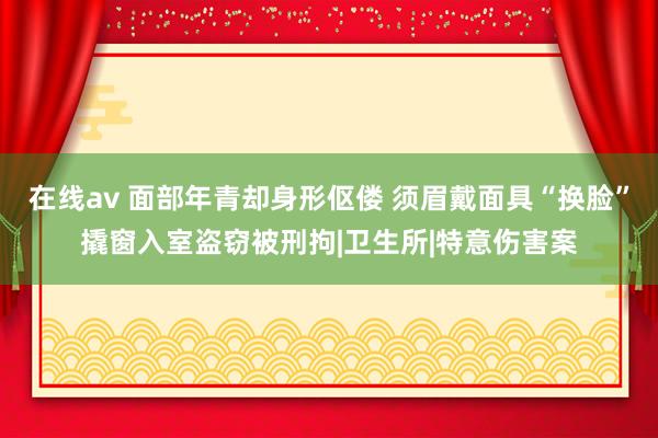 在线av 面部年青却身形伛偻 须眉戴面具“换脸”撬窗入室盗窃被刑拘|卫生所|特意伤害案