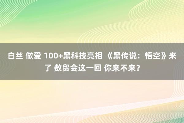 白丝 做爱 100+黑科技亮相 《黑传说：悟空》来了 数贸会这一回 你来不来？