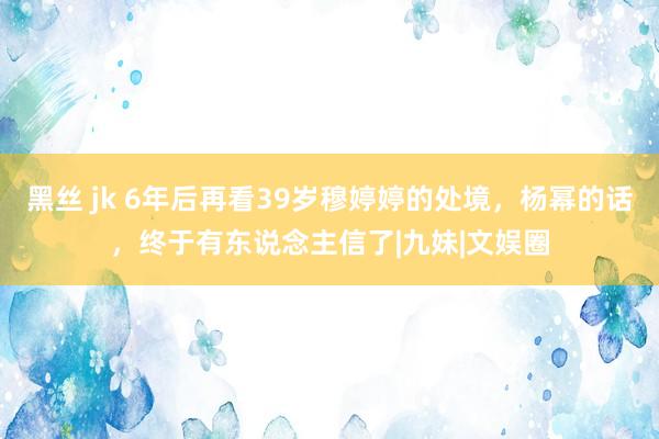 黑丝 jk 6年后再看39岁穆婷婷的处境，杨幂的话，终于有东说念主信了|九妹|文娱圈